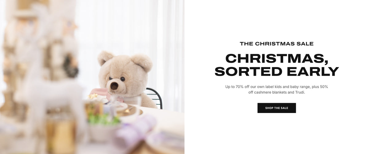 The Christmas Sale. Christmas, sorted early. Up to 70% off our own label kids and baby range, plus 50% off cashmere blankets and Trudi. Shop the sale.