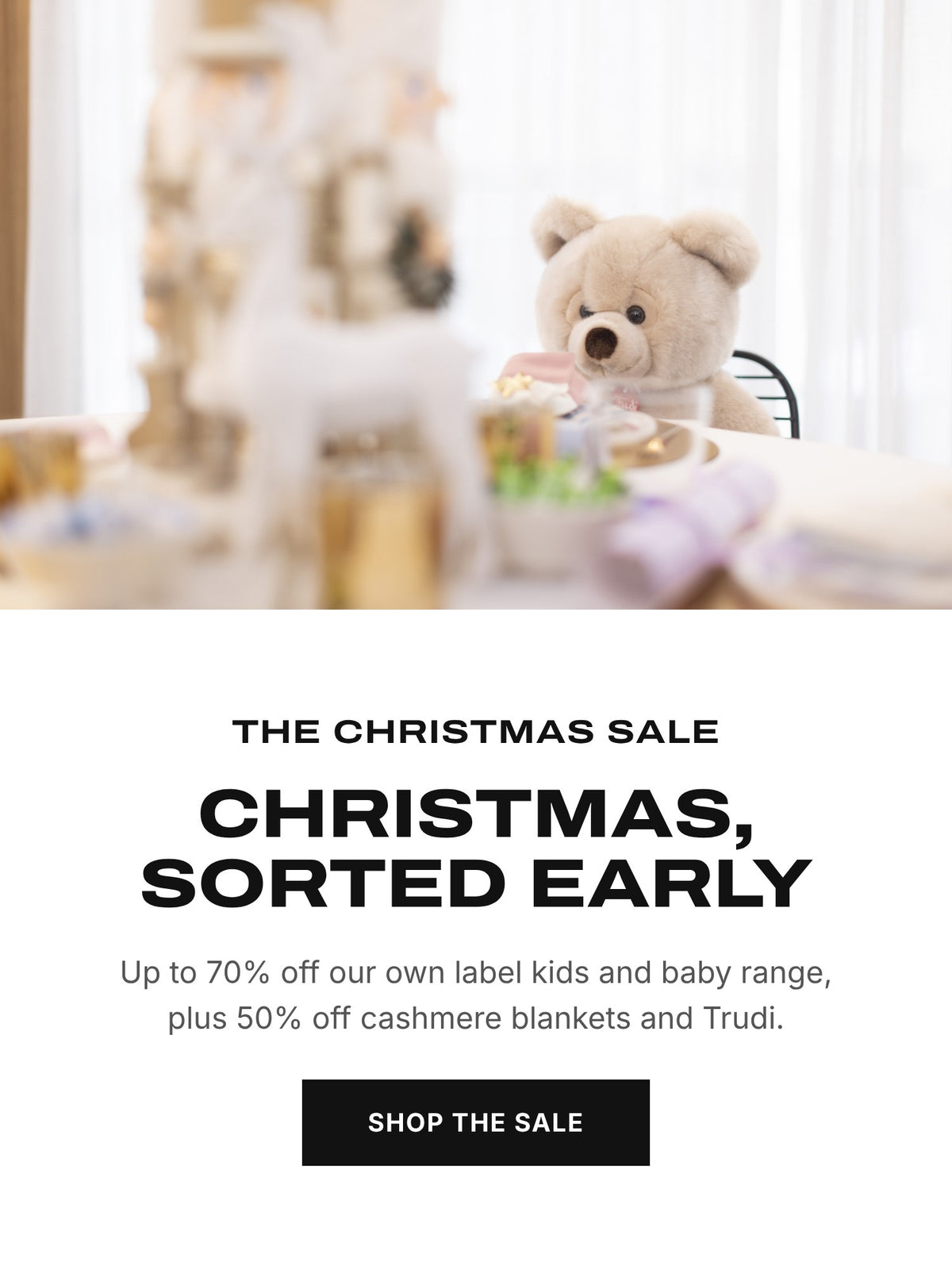 The Christmas Sale. Christmas, sorted early. Up to 70% off our own label kids and baby range, plus 50% off cashmere blankets and Trudi. Shop the sale.